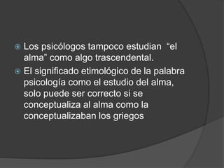  Los psicólogos tampoco estudian “el
alma” como algo trascendental.
 El significado etimológico de la palabra
psicología como el estudio del alma,
solo puede ser correcto si se
conceptualiza al alma como la
conceptualizaban los griegos
 