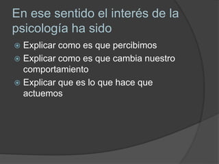 En ese sentido el interés de la
psicología ha sido
 Explicar como es que percibimos
 Explicar como es que cambia nuestro
comportamiento
 Explicar que es lo que hace que
actuemos
 