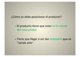 ¿Cómo	
  se	
  debe	
  posicionar	
  el	
  producto?	
  

   – El	
  producto	
  8ene	
  que	
  estar	
  en	
  la	
  mente	
  
     del	
  consumidor	
  

   – Tiene	
  que	
  llegar	
  a	
  ser	
  tan	
  necesario	
  que	
  se	
  
     “venda	
  solo”	
  
 