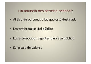 Un	
  anuncio	
  nos	
  permite	
  conocer:	
  

•  Al	
  8po	
  de	
  personas	
  a	
  las	
  que	
  está	
  des8nado	
  

•  Las	
  preferencias	
  del	
  público	
  

•  Los	
  estereo8pos	
  vigentes	
  para	
  ese	
  público	
  

•  Su	
  escala	
  de	
  valores	
  
 