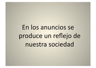 En	
  los	
  anuncios	
  se	
  
produce	
  un	
  reﬂejo	
  de	
  
  nuestra	
  sociedad	
  
 