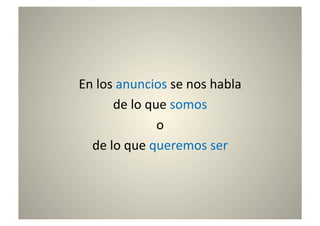 En	
  los	
  anuncios	
  se	
  nos	
  habla	
  	
  
          de	
  lo	
  que	
  somos	
  	
  
                        o	
  	
  
  de	
  lo	
  que	
  queremos	
  ser	
  
 