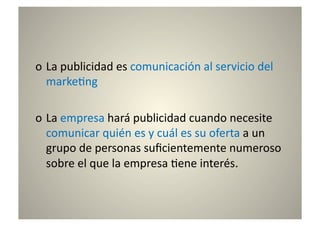 o  La	
  publicidad	
  es	
  comunicación	
  al	
  servicio	
  del	
  
   marke8ng	
  

o  La	
  empresa	
  hará	
  publicidad	
  cuando	
  necesite	
  
   comunicar	
  quién	
  es	
  y	
  cuál	
  es	
  su	
  oferta	
  a	
  un	
  
   grupo	
  de	
  personas	
  suﬁcientemente	
  numeroso	
  
   sobre	
  el	
  que	
  la	
  empresa	
  8ene	
  interés.	
  
 