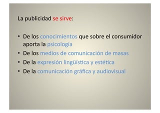 La	
  publicidad	
  se	
  sirve:	
  

•  De	
  los	
  conocimientos	
  que	
  sobre	
  el	
  consumidor	
  
   aporta	
  la	
  psicología	
  
•  De	
  los	
  medios	
  de	
  comunicación	
  de	
  masas	
  
•  De	
  la	
  expresión	
  lingüís8ca	
  y	
  esté8ca	
  
•  De	
  la	
  comunicación	
  gráﬁca	
  y	
  audiovisual	
  
 