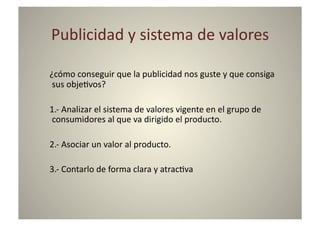 Publicidad	
  y	
  sistema	
  de	
  valores	
  

¿cómo	
  conseguir	
  que	
  la	
  publicidad	
  nos	
  guste	
  y	
  que	
  consiga	
  
 sus	
  obje8vos?	
  

1.-­‐	
  Analizar	
  el	
  sistema	
  de	
  valores	
  vigente	
  en	
  el	
  grupo	
  de	
  
consumidores	
  al	
  que	
  va	
  dirigido	
  el	
  producto.	
  

2.-­‐	
  Asociar	
  un	
  valor	
  al	
  producto.	
  

3.-­‐	
  Contarlo	
  de	
  forma	
  clara	
  y	
  atrac8va	
  
 