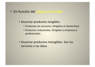 •  En	
  función	
  del	
  objeto	
  anunciado	
  

       •  Anunciar	
  productos	
  tangibles	
  
           – Productos	
  de	
  consumo.	
  Dirigidos	
  al	
  cliente	
  ﬁnal	
  
           – Productos	
  industriales.	
  Dirigidos	
  a	
  empresas	
  y	
  
             profesionales	
  


       •  Anunciar	
  productos	
  intangibles.	
  Son	
  los	
  
          servicios	
  o	
  las	
  ideas	
  
 