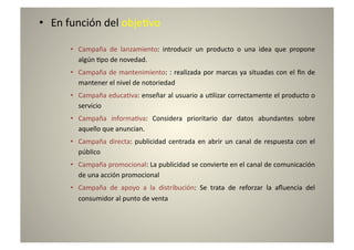 •  En	
  función	
  del	
  obje8vo	
  

         •  Campaña	
   de	
   lanzamiento:	
   introducir	
   un	
   producto	
   o	
   una	
   idea	
   que	
   propone	
  
            algún	
  8po	
  de	
  novedad.	
  	
  
         •  Campaña	
  de	
  mantenimiento:	
  :	
  realizada	
  por	
  marcas	
  ya	
  situadas	
  con	
  el	
  ﬁn	
  de	
  
            mantener	
  el	
  nivel	
  de	
  notoriedad	
  	
  
         •  Campaña	
  educa8va:	
  enseñar	
  al	
  usuario	
  a	
  u8lizar	
  correctamente	
  el	
  producto	
  o	
  
            servicio	
  	
  
         •  Campaña	
   informa8va:	
   Considera	
   prioritario	
   dar	
   datos	
   abundantes	
   sobre	
  
            aquello	
  que	
  anuncian.	
  	
  
         •  Campaña	
   directa:	
   publicidad	
   centrada	
   en	
   abrir	
   un	
   canal	
   de	
   respuesta	
   con	
   el	
  
            público	
  	
  
         •  Campaña	
  promocional:	
  La	
  publicidad	
  se	
  convierte	
  en	
  el	
  canal	
  de	
  comunicación	
  
            de	
  una	
  acción	
  promocional	
  	
  
         •  Campaña	
   de	
   apoyo	
   a	
   la	
   distribución:	
   Se	
   trata	
   de	
   reforzar	
   la	
   aﬂuencia	
   del	
  
            consumidor	
  al	
  punto	
  de	
  venta	
  	
  
 