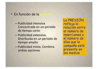 •  En	
  función	
  de	
  la	
  presión	
  

    –  Publicidad	
  intensiva	
  
       Concentrada	
  en	
  un	
  periodo	
  
       de	
  8empo	
  corto	
  
    –  Publicidad	
  extensiva.	
  
       Distribuida	
  en	
  un	
  periodo	
  de	
  
       8empo	
  amplio	
  
    –  Publicidad	
  mixta.	
  Combina	
  
       ambas	
  opciones	
  
 
