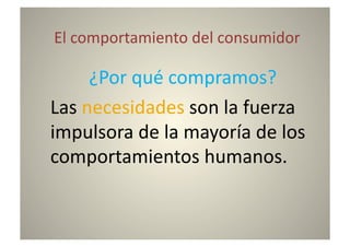  El	
  comportamiento	
  del	
  consumidor	
  

       	
  ¿Por	
  qué	
  compramos?	
  

	
  Las	
  necesidades	
  son	
  la	
  fuerza	
  


                                              	
  
impulsora	
  de	
  la	
  mayoría	
  de	
  los	
  
comportamientos	
  humanos.
 
