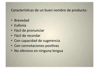 Caracterís8cas	
  de	
  un	
  buen	
  nombre	
  de	
  producto:	
  

•    Brevedad	
  
•    Eufonía	
  
•    Fácil	
  de	
  pronunciar	
  
•    Fácil	
  de	
  recordar	
  
•    Con	
  capacidad	
  de	
  sugerencia	
  
•    Con	
  connotaciones	
  posi8vas	
  
•    No	
  ofensivo	
  en	
  ninguna	
  lengua	
  
 