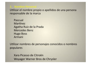 1.  Nombre	
  Personal	
  
U8lizar	
  el	
  nombre	
  propio	
  o	
  apellidos	
  de	
  una	
  persona	
  
responsable	
  de	
  la	
  marca	
  

    Pascual	
  
    Mar>nez	
  
    Agatha	
  Ruiz	
  de	
  la	
  Prada	
  
    Mercedes	
  Benz	
  
    Hugo	
  Boss	
  
    Armani	
  

U8lizar	
  nombres	
  de	
  personajes	
  conocidos	
  o	
  nombres	
  
populares	
  

    Xara	
  Picasso	
  de	
  Citroën	
  
    Woyager	
  Warner	
  Bros	
  de	
  Chrysler	
  
 