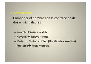 2.	
  Abreviaturas	
  
 	
  Componer	
  el	
  nombre	
  con	
  la	
  contracción	
  de	
  
     dos	
  o	
  más	
  palabras	
  

    –  Swatch	
  Swiss	
  +	
  watch	
  
    –  Novotel	
  	
  Nuevo	
  +	
  Hotel	
  
    –  Motel	
  	
  Motor	
  y	
  Hotel.	
  (Hoteles	
  de	
  carretera)	
  
    –  Fruitopia	
  Fruta	
  y	
  utopía	
  
 