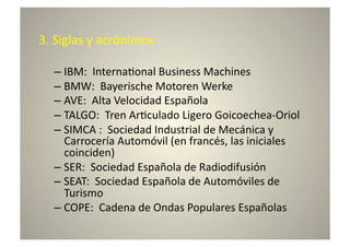 3.	
  Siglas	
  y	
  acrónimos	
  

    –  IBM:	
  	
  Interna8onal	
  Business	
  Machines	
  
    –  BMW:	
  	
  Bayerische	
  Motoren	
  Werke	
  
    –  AVE:	
  	
  Alta	
  Velocidad	
  Española	
  
    –  TALGO:	
  	
  Tren	
  Ar8culado	
  Ligero	
  Goicoechea-­‐Oriol	
  
    –  SIMCA	
  :	
  	
  Sociedad	
  Industrial	
  de	
  Mecánica	
  y	
  
       Carrocería	
  Automóvil	
  (en	
  francés,	
  las	
  iniciales	
  
       coinciden)	
  
    –  SER:	
  	
  Sociedad	
  Española	
  de	
  Radiodifusión	
  
    –  SEAT:	
  	
  Sociedad	
  Española	
  de	
  Automóviles	
  de	
  
       Turismo	
  
    –  COPE:	
  	
  Cadena	
  de	
  Ondas	
  Populares	
  Españolas	
  
 