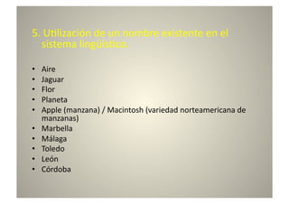 5.	
  U8lización	
  de	
  un	
  nombre	
  existente	
  en	
  el	
  
   sistema	
  lingüís8co.	
  	
  

•    Aire	
  
•    Jaguar	
  
•    Flor	
  
•    Planeta	
  
•    Apple	
  (manzana)	
  /	
  Macintosh	
  (variedad	
  norteamericana	
  de	
  
     manzanas)	
  
•    Marbella	
  
•    Málaga	
  
•    Toledo	
  
•    León	
  
•    Córdoba	
  
 