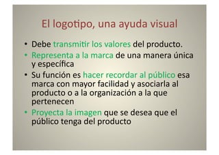 El	
  logo8po,	
  una	
  ayuda	
  visual	
  
•  Debe	
  transmi8r	
  los	
  valores	
  del	
  producto.	
  
•  Representa	
  a	
  la	
  marca	
  de	
  una	
  manera	
  única	
  
   y	
  especíﬁca	
  
•  Su	
  función	
  es	
  hacer	
  recordar	
  al	
  público	
  esa	
  
   marca	
  con	
  mayor	
  facilidad	
  y	
  asociarla	
  al	
  
   producto	
  o	
  a	
  la	
  organización	
  a	
  la	
  que	
  
   pertenecen	
  
•  Proyecta	
  la	
  imagen	
  que	
  se	
  desea	
  que	
  el	
  
   público	
  tenga	
  del	
  producto	
  
 
