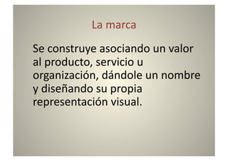 La	
  marca	
  
	
  Se	
  construye	
  asociando	
  un	
  valor	
  
    al	
  producto,	
  servicio	
  u	
  
    organización,	
  dándole	
  un	
  nombre	
  
    y	
  diseñando	
  su	
  propia	
  
    representación	
  visual.	
  
 