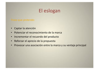 El	
  eslogan	
  
Frase	
  que	
  pretende:	
  

•    Captar	
  la	
  atención	
  
•    Potenciar	
  el	
  reconocimiento	
  de	
  la	
  marca	
  
•    Incrementar	
  el	
  recuerdo	
  del	
  producto	
  
•    Reforzar	
  el	
  aprecio	
  de	
  la	
  propuesta	
  
•    Provocar	
  una	
  asociación	
  entre	
  la	
  marca	
  y	
  su	
  ventaja	
  principal	
  
 