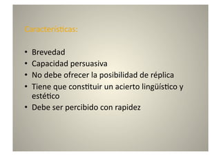 Caracterís8cas:	
  

•  Brevedad	
  
•  Capacidad	
  persuasiva	
  
•  No	
  debe	
  ofrecer	
  la	
  posibilidad	
  de	
  réplica	
  
•  Tiene	
  que	
  cons8tuir	
  un	
  acierto	
  lingüís8co	
  y	
  
   esté8co	
  
•  Debe	
  ser	
  percibido	
  con	
  rapidez	
  
 