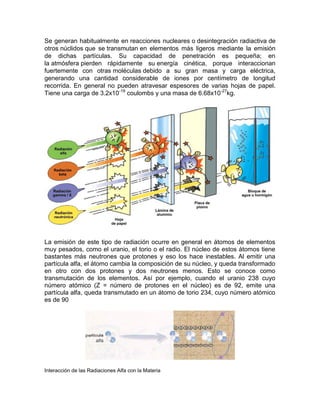 Se generan habitualmente en reacciones nucleares o desintegración radiactiva de
otros núclidos que se transmutan en elementos más ligeros mediante la emisión
de dichas partículas. Su capacidad de penetración es pequeña; en
la atmósfera pierden rápidamente su energía cinética, porque interaccionan
fuertemente con otras moléculas debido a su gran masa y carga eléctrica,
generando una cantidad considerable de iones por centímetro de longitud
recorrida. En general no pueden atravesar espesores de varias hojas de papel.
Tiene una carga de 3.2x10-19
coulombs y una masa de 6.68x10-27
kg.
La emisión de este tipo de radiación ocurre en general en átomos de elementos
muy pesados, como el uranio, el torio o el radio. El núcleo de estos átomos tiene
bastantes más neutrones que protones y eso los hace inestables. Al emitir una
partícula alfa, el átomo cambia la composición de su núcleo, y queda transformado
en otro con dos protones y dos neutrones menos. Esto se conoce como
transmutación de los elementos. Así por ejemplo, cuando el uranio 238 cuyo
número atómico (Z = número de protones en el núcleo) es de 92, emite una
partícula alfa, queda transmutado en un átomo de torio 234, cuyo número atómico
es de 90
Interacción de las Radiaciones Alfa con la Materia
 