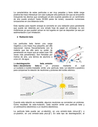 La característica de estas partículas a ser muy pesadas y tiene doble carga
positiva les hace interactuar con casi cualquier otra partícula con que se encuentre
incluyendo los átomos que constituyen el aire (cuando penetra en un centímetro
de aire puede producir hasta 30.000 pares de iones), causando numerosas
ionizaciones en una distancia corta.
Esta rapidez para repartir energía la convierte en una radiación poco penetrante
que puede ser detenida por una simple hoja de papel sin embargo no son
inofensivas ya que pueden actuar en los lugares en que se depositan ya sea por
sedimentación o por inhalación.
Radiación beta
Las partículas beta tienen una carga
negativa y una masa muy pequeña, por ello
reaccionan menos frecuentemente con la
materia que las alfa pero su poder de
penetración es mayor que en estas (casi 100
veces más penetrantes). Son frenadas por
metros de aire, una lámina de aluminio o
unos cm. de agua.
La desintegración beta, emisión
beta o decaimiento beta es un proceso mediante el cual
un nucleido o núclido inestable emite una partícula beta (un electrón o positrón)
para compensar la relación de neutrones y protones del núcleo atómico.
Cuando esta relación es inestable, algunos neutrones se convierten en protones.
Como resultado de esta mutación, cada neutrón emite una partícula beta y
un antineutrino electrónico o un neutrino electrónico.
La partícula beta puede ser un electrón, en una emisión beta minus (β–
), o
un positrón, en una emisión beta plus (β+
). En este tipo de desintegración, el
 