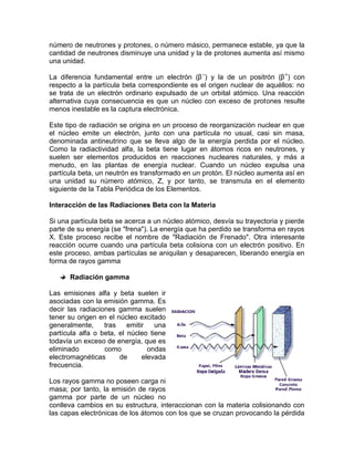 número de neutrones y protones, o número másico, permanece estable, ya que la
cantidad de neutrones disminuye una unidad y la de protones aumenta así mismo
una unidad.
La diferencia fundamental entre un electrón (β–
) y la de un positrón (β+
) con
respecto a la partícula beta correspondiente es el origen nuclear de aquéllos: no
se trata de un electrón ordinario expulsado de un orbital atómico. Una reacción
alternativa cuya consecuencia es que un núcleo con exceso de protones resulte
menos inestable es la captura electrónica.
Este tipo de radiación se origina en un proceso de reorganización nuclear en que
el núcleo emite un electrón, junto con una partícula no usual, casi sin masa,
denominada antineutrino que se lleva algo de la energía perdida por el núcleo.
Como la radiactividad alfa, la beta tiene lugar en átomos ricos en neutrones, y
suelen ser elementos producidos en reacciones nucleares naturales, y más a
menudo, en las plantas de energía nuclear. Cuando un núcleo expulsa una
partícula beta, un neutrón es transformado en un protón. El núcleo aumenta así en
una unidad su número atómico, Z, y por tanto, se transmuta en el elemento
siguiente de la Tabla Periódica de los Elementos.
Interacción de las Radiaciones Beta con la Materia
Si una partícula beta se acerca a un núcleo atómico, desvía su trayectoria y pierde
parte de su energía (se "frena"). La energía que ha perdido se transforma en rayos
X. Este proceso recibe el nombre de "Radiación de Frenado". Otra interesante
reacción ocurre cuando una partícula beta colisiona con un electrón positivo. En
este proceso, ambas partículas se aniquilan y desaparecen, liberando energía en
forma de rayos gamma
Radiación gamma
Las emisiones alfa y beta suelen ir
asociadas con la emisión gamma. Es
decir las radiaciones gamma suelen
tener su origen en el núcleo excitado
generalmente, tras emitir una
partícula alfa o beta, el núcleo tiene
todavía un exceso de energía, que es
eliminado como ondas
electromagnéticas de elevada
frecuencia.
Los rayos gamma no poseen carga ni
masa; por tanto, la emisión de rayos
gamma por parte de un núcleo no
conlleva cambios en su estructura, interaccionan con la materia colisionando con
las capas electrónicas de los átomos con los que se cruzan provocando la pérdida
 
