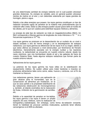 de una determinada cantidad de energía radiante con lo cual pueden atravesar
grandes distancias, Su energía es variable, pero en general pueden atravesar
cientos de metros en el aire, y son detenidas solamente por capas grandes de
hormigón, plomo o agua.
Debido a las altas energías que poseen, los rayos gamma constituyen un tipo de
radiación ionizante capaz de penetrar en la materia más profundamente que la
radiación alfa o beta. Dada su alta energía pueden causar grave daño al núcleo de
las células, por lo que son usados para esterilizar equipos médicos y alimentos.
La energía de este tipo de radiación se mide en megaelectronvoltios (MeV). Un
MeV corresponde a fotones gamma de longitudes de onda inferiores a 10 − 11
m o
frecuencias superiores a 1019
Hz.
Los rayos gamma se producen en la desexcitación de un nucleón de un nivel o
estado excitado a otro de menor energía y en la desintegración de isótopos
radiactivos. Los rayos gamma se diferencian de los rayos X en su origen, debido a
que estos últimos se producen a nivel extranuclear, por fenómenos de frenado
electrónico. Generalmente asociada con la energía nuclear y los reactores
nucleares, la radiactividad se encuentra en nuestro entorno natural, desde los
rayos cósmicos, que nos bombardean desde el sol y las galaxias de fuera de
nuestro Sistema Solar, hasta algunos isótopos radiactivos que forman parte de
nuestro entorno natural.
Aplicaciones de los rayos gamma:
La potencia de los rayos gamma los hace útiles en la esterilización de
equipamiento médico. Se suelen utilizar para matar bacterias e insectos en
productos alimentarios tales como carne, setas, huevos y verduras, con el fin de
mantener su frescura.
Las radiaciones gamma, tienen una aplicación de
gran alcance para la humanidad, que es la
conservación de alimentos por Irradiación, en la
que se saca partido a la propiedad esterilizante de
las radiaciones (destrucción de microorganismos)
y, también, al retardo enzimático de la maduración
de frutas, inhibición de la germinación de semillas,
etc.
Debido a la capacidad de penetrar en los tejidos,
los rayos gamma o los rayos X tienen un amplio
espectro de usos médicos, como la realización de
tomografías y radioterapias. Sin embargo, como forma de radiación ionizante,
tienen la habilidad de provocar cambios moleculares, pudiendo tener efectos
cancerígenos si el ADN es afectado.
 