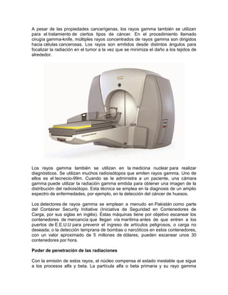 A pesar de las propiedades cancerígenas, los rayos gamma también se utilizan
para el tratamiento de ciertos tipos de cáncer. En el procedimiento llamado
cirugía gamma-knife, múltiples rayos concentrados de rayos gamma son dirigidos
hacia células cancerosas. Los rayos son emitidos desde distintos ángulos para
focalizar la radiación en el tumor a la vez que se minimiza el daño a los tejidos de
alrededor.
Los rayos gamma también se utilizan en la medicina nuclear para realizar
diagnósticos. Se utilizan muchos radioisótopos que emiten rayos gamma. Uno de
ellos es el tecnecio-99m. Cuando se le administra a un paciente, una cámara
gamma puede utilizar la radiación gamma emitida para obtener una imagen de la
distribución del radioisótopo. Esta técnica se emplea en la diagnosis de un amplio
espectro de enfermedades, por ejemplo, en la detección del cáncer de huesos.
Los detectores de rayos gamma se emplean a menudo en Pakistán como parte
del Container Security Initiative (Iniciativa de Seguridad en Contenedores de
Carga, por sus siglas en inglés). Estas máquinas tiene por objetivo escanear los
contenedores de mercancía que llegan vía marítima antes de que entren a los
puertos de E.E.U.U para prevenir el ingreso de artículos peligrosos, o carga no
deseada; o la detección temprana de bombas o narcóticos en estos contenedores,
con un valor aproximado de 5 millones de dólares, pueden escanear unos 30
contenedores por hora.
Poder de penetración de las radiaciones
Con la emisión de estos rayos, el núcleo compensa el estado inestable que sigue
a los procesos alfa y beta. La partícula alfa o beta primaria y su rayo gamma
 
