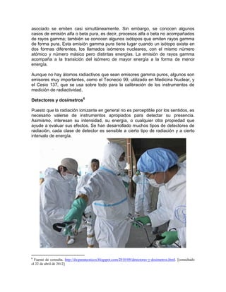 asociado se emiten casi simultáneamente. Sin embargo, se conocen algunos
casos de emisión alfa o beta pura, es decir, procesos alfa o beta no acompañados
de rayos gamma; también se conocen algunos isótopos que emiten rayos gamma
de forma pura. Esta emisión gamma pura tiene lugar cuando un isótopo existe en
dos formas diferentes, los llamados isómeros nucleares, con el mismo número
atómico y número másico pero distintas energías. La emisión de rayos gamma
acompaña a la transición del isómero de mayor energía a la forma de menor
energía.
Aunque no hay átomos radiactivos que sean emisores gamma puros, algunos son
emisores muy importantes, como el Tecnecio 99, utilizado en Medicina Nuclear, y
el Cesio 137, que se usa sobre todo para la calibración de los instrumentos de
medición de radiactividad.
Detectores y dosímetros6
Puesto que la radiación ionizante en general no es perceptible por los sentidos, es
necesario valerse de instrumentos apropiados para detectar su presencia.
Asimismo, interesan su intensidad, su energía, o cualquier otra propiedad que
ayude a evaluar sus efectos. Se han desarrollado muchos tipos de detectores de
radiación, cada clase de detector es sensible a cierto tipo de radiación y a cierto
intervalo de energía.
6
Fuente de consulta. http://dxiparatecnicos.blogspot.com/2010/08/detectores-y-dosimetros.html. [consultado
el 22 de abril de 2012]
 