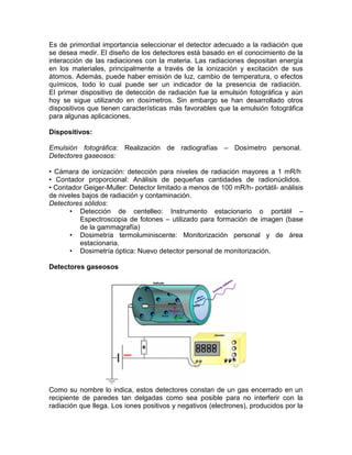 Es de primordial importancia seleccionar el detector adecuado a la radiación que
se desea medir. El diseño de los detectores está basado en el conocimiento de la
interacción de las radiaciones con la materia. Las radiaciones depositan energía
en los materiales, principalmente a través de la ionización y excitación de sus
átomos. Además, puede haber emisión de luz, cambio de temperatura, o efectos
químicos, todo lo cual puede ser un indicador de la presencia de radiación.
El primer dispositivo de detección de radiación fue la emulsión fotográfica y aún
hoy se sigue utilizando en dosímetros. Sin embargo se han desarrollado otros
dispositivos que tienen características más favorables que la emulsión fotográfica
para algunas aplicaciones.
Dispositivos:
Emulsión fotográfica: Realización de radiografías – Dosímetro personal.
Detectores gaseosos:
• Cámara de ionización: detección para niveles de radiación mayores a 1 mR/h
• Contador proporcional: Análisis de pequeñas cantidades de radionúclidos.
• Contador Geiger-Muller: Detector limitado a menos de 100 mR/h- portátil- análisis
de niveles bajos de radiación y contaminación.
Detectores sólidos:
• Detección de centelleo: Instrumento estacionario o portátil –
Espectroscopia de fotones – utilizado para formación de imagen (base
de la gammagrafía)
• Dosimetría termoluminiscente: Monitorización personal y de área
estacionaria.
• Dosimetría óptica: Nuevo detector personal de monitorización.
Detectores gaseosos
Como su nombre lo indica, estos detectores constan de un gas encerrado en un
recipiente de paredes tan delgadas como sea posible para no interferir con la
radiación que llega. Los iones positivos y negativos (electrones), producidos por la
 