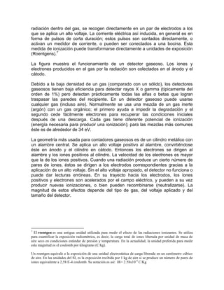 radiación dentro del gas, se recogen directamente en un par de electrodos a los
que se aplica un alto voltaje. La corriente eléctrica así inducida, en general es en
forma de pulsos de corta duración; estos pulsos son contados directamente, o
activan un medidor de corriente, o pueden ser conectados a una bocina. Esta
medida de ionización puede transformarse directamente a unidades de exposición
(Roentgens).7
La figura muestra el funcionamiento de un detector gaseoso. Los iones y
electrones producidos en el gas por la radiación son colectados en el ánodo y el
cátodo.
Debido a la baja densidad de un gas (comparado con un sólido), los detectores
gaseosos tienen baja eficiencia para detectar rayos X o gamma (típicamente del
orden de 1%) pero detectan prácticamente todas las alfas o betas que logran
traspasar las paredes del recipiente. En un detector gaseoso puede usarse
cualquier gas (incluso aire). Normalmente se usa una mezcla de un gas inerte
(argón) con un gas orgánico; el primero ayuda a impedir la degradación y el
segundo cede fácilmente electrones para recuperar las condiciones iniciales
después de una descarga. Cada gas tiene diferente potencial de ionización
(energía necesaria para producir una ionización); para las mezclas más comunes
éste es de alrededor de 34 eV.
La geometría más usada para contadores gaseosos es de un cilindro metálico con
un alambre central. Se aplica un alto voltaje positivo al alambre, convirtiéndose
éste en ánodo y el cilindro en cátodo. Entonces los electrones se dirigen al
alambre y los iones positivos al cilindro. La velocidad de los electrones es mayor
que la de los iones positivos. Cuando una radiación produce un cierto número de
pares de iones, éstos se dirigen a los electrodos correspondientes gracias a la
aplicación de un alto voltaje. Sin el alto voltaje apropiado, el detector no funciona o
puede dar lecturas erróneas. En su trayecto hacia los electrodos, los iones
positivos y electrones son acelerados por el campo eléctrico, y pueden a su vez
producir nuevas ionizaciones, o bien pueden recombinarse (neutralizarse). La
magnitud de estos efectos depende del tipo de gas, del voltaje aplicado y del
tamaño del detector.
7
El roentgen es una antigua unidad utilizada para medir el efecto de las radiaciones ionizantes. Se utiliza
para cuantificar la exposición radiométrica, es decir, la carga total de iones liberada por unidad de masa de
aire seco en condiciones estándar de presión y temperatura. En la actualidad, la unidad preferida para medir
esta magnitud es el coulomb por kilogramo (C/kg).
Un roentgen equivale a la exposición de una unidad electrostática de carga liberada en un centímetro cúbico
de aire. En las unidades del SI, es la exposición recibida por 1 kg de aire si se produce un número de pares de
iones equivalente a 2,58 E-4 coulomb. Su notación es así: 1R= 2.58x10-4
C/Kg
 