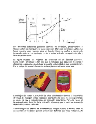 Los diferentes detectores gaseosos (cámara de ionización, proporcionales y
Geiger-Müller) se distinguen por su operación en diferentes regiones de voltaje. La
figura muestra estas regiones para un detector típico; se grafica el número de
iones colectados en los electrodos contra el voltaje aplicado, para partículas alfa y
beta respectivamente.
La figura muestra las regiones de operación de un detector gaseoso.
En la región I el voltaje es tan bajo que la velocidad que adquieren los iones y
electrones es pequeña, dando lugar a una alta probabilidad de que se recombinen.
Por el peligro de perder información, esta región normalmente no se usa.
En la región de voltaje II, el número de iones colectados no cambia si se aumenta
el voltaje. Se recogen en los electrodos esencialmente todos los iones primarios;
es decir, no hay ni recombinación ni ionización secundaria. Por esta razón, el
tamaño del pulso depende de la ionización primaria y, por lo tanto, de la energía
depositada por cada radiación.
Se llama región de cámara de ionización (La imagen muestra el Modelo 451B es
una cámara de ionización portátil operada con baterías, que mide radiación Alfa
 