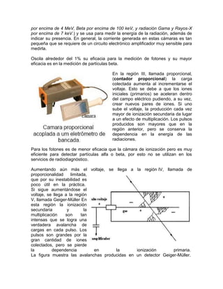 por encima de 4 MeV, Beta por encima de 100 keV, y radiación Gama y Rayos-X
por encima de 7 keV.) y se usa para medir la energía de la radiación, además de
indicar su presencia. En general, la corriente generada en estas cámaras es tan
pequeña que se requiere de un circuito electrónico amplificador muy sensible para
medirla.
Oscila alrededor del 1% su eficacia para la medición de fotones y su mayor
eficacia es en la medición de partículas beta.
En la región III, llamada proporcional,
(contador proporcional) la carga
colectada aumenta al incrementarse el
voltaje. Esto se debe a que los iones
iniciales (primarios) se aceleran dentro
del campo eléctrico pudiendo, a su vez,
crear nuevos pares de iones. Si uno
sube el voltaje, la producción cada vez
mayor de ionización secundaria da lugar
a un efecto de multiplicación. Los pulsos
producidos son mayores que en la
región anterior, pero se conserva la
dependencia en la energía de las
radiaciones.
Para los fotones es de menor eficacia que la cámara de ionización pero es muy
eficiente para detectar partículas alfa o beta, por esto no se utilizan en los
servicios de radiodiagnóstico.
Aumentando aún más el voltaje, se llega a la región IV, llamada de
proporcionalidad limitada,
que por su inestabilidad es
poco útil en la práctica.
Si sigue aumentándose el
voltaje, se llega a la región
V, llamada Geiger-Müller En
esta región la ionización
secundaria y la
multiplicación son tan
intensas que se logra una
verdadera avalancha de
cargas en cada pulso. Los
pulsos son grandes por la
gran cantidad de iones
colectados, pero se pierde
la dependencia en la ionización primaria.
La figura muestra las avalanchas producidas en un detector Geiger-Müller.
 