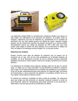 Los detectores Geiger-Müller (o sencillamente contadores Geiger) que operan en
esta región son indicadores de la presencia de radiación, no pueden medir su
energía y determinar que tipo de radiación es, simplemente es un contador de
partículas. Son los más usados porque son fáciles de operar, soportan trabajo
pesado, son de construcción sencilla y se pueden incorporar a un monitor portátil.
Generalmente operan con voltaje de alrededor de 700 a 800 volts, pero esto
puede variar según el diseño de cada detector. Si se incrementa el voltaje aún
más, se obtiene una descarga continua (región VI), no útil para conteo.
Detectores de centelleo
Existen muchos otros tipos de detector de radiación que no operan con la
ionización de un gas. Uno de los más empleados es el llamado detector de
centelleo. En él se aprovecha el hecho de que la radiación produce pequeños
destellos luminosos en ciertos sólidos. Esta luz se recoge y transforma en un pulso
eléctrico.
Los detectores de centelleo tienen algunas ventajas sobre los de gas. En primer
lugar, un sólido, por su mayor densidad, es más eficiente en detener la radiación
que un gas. Por lo tanto la eficiencia de un detector de centelleo es muy superior a
la de uno de gas, especialmente para rayos gamma. En segundo lugar, el proceso
de luminiscencia, o sea la absorción de radiación y la posterior emisión de luz, es
muy rápido, disminuyendo el tiempo muerto.
El material que produce el destello se llama cristal de centelleo. Se selecciona
para que tenga una alta eficiencia en absorber radiación ionizante y emitir luz
(luminiscencia). Debe ser transparente para poder transmitir la luz producida, y
debe estar a oscuras para que la luz ambiental no le afecte.
 