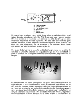 El material más empleado como cristal de centelleo en radiodiagnóstico es el
yoduro de sodio activado con talio, NaI (T1). Es de costo bajo y es muy estable.
Otro muy común es el yoduro de cesio activado con talio, CsI (T1), y hay otros
materiales inorgánicos de usos especiales. Por otro lado, especialmente para
detectar neutrones, suelen emplearse materiales orgánicos como plásticos. De
éstos los más importantes son el antraceno y el estilbeno. Para ciertas
aplicaciones son útiles también los líquidos orgánicos.
Con objeto de transformar la pequeña cantidad de luz producida por un cristal de
centelleo en una señal eléctrica que se puede manejar con más comodidad, se
pone en contacto con un dispositivo llamado fotomultiplicador, esquematizado en
la figura.
El contacto debe ser óptico (por ejemplo con grasa transparente) para que no
haya pérdidas. El tubo fotomultiplicador es un recipiente de vidrio sellado y a un
alto vacío. La cara que está en contacto con el cristal de centelleo va cubierta en
su interior por un material que emite electrones al recibir luz (fotocátodo) y opera
como una celda fotoeléctrica. Estos electrones son acelerados y multiplicados en
campos eléctricos secuenciales entre electrodos llamados dinodos, lográndose
multiplicaciones de un millón de veces. En el último de ellos la señal eléctrica es
 
