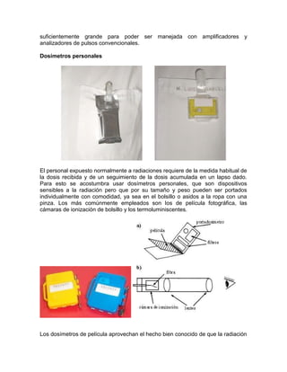 suficientemente grande para poder ser manejada con amplificadores y
analizadores de pulsos convencionales.
Dosímetros personales
El personal expuesto normalmente a radiaciones requiere de la medida habitual de
la dosis recibida y de un seguimiento de la dosis acumulada en un lapso dado.
Para esto se acostumbra usar dosímetros personales, que son dispositivos
sensibles a la radiación pero que por su tamaño y peso pueden ser portados
individualmente con comodidad, ya sea en el bolsillo o asidos a la ropa con una
pinza. Los más comúnmente empleados son los de película fotográfica, las
cámaras de ionización de bolsillo y los termoluminiscentes.
Los dosímetros de película aprovechan el hecho bien conocido de que la radiación
 