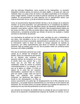 vela las películas fotográficas, como sucede en las radiografías. La emulsión
fotográfica contiene granos de bromuro de plata (AgBr), y al pasar por ella una
radiación deja a su paso iones de bromo y de plata suspendidos en la emulsión,
como imagen latente. Cuando se revela la película aparecen los granos de plata
metálica. El oscurecimiento se mide después con un densitómetro óptico, que
mide la transmisión de luz, y de allí se deduce la dosis recibida.
Como el oscurecimiento depende también del tipo y de la energía de la radiación
recibida, en el porta dosímetro, que generalmente es un receptáculo de plástico,
se incluyen filtros en forma de pequeñas placas de elementos absorbedores de
radiación, como plomo, cadmio, cobre o aluminio. Del ennegrecimiento relativo de
las zonas con filtro y sin filtro se puede deducir algo sobre estas cantidades. Hay
instituciones y compañías privadas que ofrecen el servicio de revelado y medida
de dosis en dosímetros de película.
Los dosímetros de película son de bajo costo, sencillos de usar y resistentes al
uso diario. Son sensibles a la luz y a la humedad. Permiten tener un registro
permanente de la dosis acumulada, generalmente en periodos de un mes. Como
la información sobre la dosis se recibe un tiempo después de recibida la
exposición, son útiles especialmente para llevar el historial de exposición del
personal. Sólo se pueden usar una vez. No se pueden medir con confianza dosis
menores a 20 mRem [miliREM].
Otro tipo de dosímetro personal que suele
usarse es la cámara de ionización de
bolsillo. Estos son dispositivos del tamaño
de un lapicero que contienen una
pequeña cámara de ionización en la que
el ánodo tiene una sección fija y una
móvil, que es una fibra de cuarzo
metalizada. Antes de usarse se conecta
momentáneamente a un cargador, en el
que se le aplica un voltaje, y la fibra se
separa de la parte fija por repulsión
electrostática, quedando lista la cámara
para ser usada. Luego, cada vez que le
llega una radiación que produce
ionización, los electrones que llegan al
ánodo lo van descargando y la fibra se
acerca nuevamente a la parte fija. El desplazamiento de la fibra depende de la
exposición, y se puede observar directamente con una lente en el otro extremo del
dosímetro. Se ve la fibra sobre una escala calibrada en unidades de exposición; la
escala que se usa más frecuentemente va de cero a 200 mR.
Las cámaras de ionización de bolsillo tienen la ventaja de que se puede tener la
lectura de la exposición inmediatamente después de recibirla. En cambio, no son
 