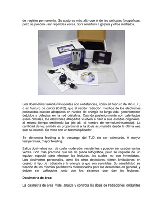de registro permanente. Su costo es más alto que el de las películas fotográficas,
pero se pueden usar repetidas veces. Son sensibles a golpes y otros maltratos.
Los dosímetros termoluminiscentes son substancias, como el fluoruro de litio (LiF)
o el fluoruro de calcio (CaF2), que al recibir radiación muchos de los electrones
producidos quedan atrapados en niveles de energía de larga vida, generalmente
debidos a defectos en la red cristalina. Cuando posteriormente son calentados
estos cristales, los electrones atrapados vuelven a caer a sus estados originales,
al mismo tiempo emitiendo luz (de allí el nombre de termoluminiscencia). La
cantidad de luz emitida es proporcional a la dosis acumulada desde la última vez
que se calentó. Se mide con un fotomultiplicador.
Se denomina feeding a la descarga del TLD sin ser calentado. A mayor
temperatura, mayor feeding.
Estos dosímetros son de costo moderado, resistentes y pueden ser usados varias
veces. Son más precisos que los de placa fotográfica, pero se requiere de un
equipo especial para efectuar las lecturas, las cuales no son inmediatas.
Los dosímetros personales, como los otros detectores, tienen limitaciones en
cuanto al tipo de radiación y la energía a que son sensibles. Su sensibilidad es
función de los mismos parámetros mencionados para los detectores en general, y
deben ser calibrados junto con los sistemas que dan las lecturas.
Dosimetría de área:
La disimetría de área mide, analiza y controla las dosis de radiaciones ionizantes
 