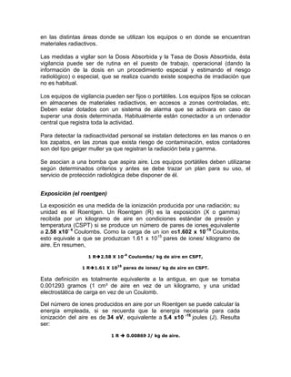 en las distintas áreas donde se utilizan los equipos o en donde se encuentran
materiales radiactivos.
Las medidas a vigilar son la Dosis Absorbida y la Tasa de Dosis Absorbida, ésta
vigilancia puede ser de rutina en el puesto de trabajo, operacional (dando la
información de la dosis en un procedimiento especial y estimando el riesgo
radiológico) o especial, que se realiza cuando existe sospecha de irradiación que
no es habitual.
Los equipos de vigilancia pueden ser fijos o portátiles. Los equipos fijos se colocan
en almacenes de materiales radiactivos, en accesos a zonas controladas, etc.
Deben estar dotados con un sistema de alarma que se activara en caso de
superar una dosis determinada. Habitualmente están conectador a un ordenador
central que registra toda la actividad.
Para detectar la radioactividad personal se instalan detectores en las manos o en
los zapatos, en las zonas que exista riesgo de contaminación, estos contadores
son del tipo geiger muller ya que registran la radiación beta y gamma.
Se asocian a una bomba que aspira aire. Los equipos portátiles deben utilizarse
según determinados criterios y antes se debe trazar un plan para su uso, el
servicio de protección radiológica debe disponer de él.
Exposición (el roentgen)
La exposición es una medida de la ionización producida por una radiación; su
unidad es el Roentgen. Un Roentgen (R) es la exposición (X o gamma)
recibida por un kilogramo de aire en condiciones estándar de presión y
temperatura (CSPT) si se produce un número de pares de iones equivalente
a 2.58 x10- 4
Coulombs. Como la carga de un ion es1.602 x 10-19
Coulombs,
esto equivale a que se produzcan 1.61 x 1015
pares de iones/ kilogramo de
aire. En resumen,
1 R2.58 X 10-4
Coulombs/ kg de aire en CSPT,
1 R1.61 X 10
15
pares de iones/ kg de aire en CSPT.
Esta definición es totalmente equivalente a la antigua, en que se tomaba
0.001293 gramos (1 cm³ de aire en vez de un kilogramo, y una unidad
electrostática de carga en vez de un Coulomb.
Del número de iones producidos en aire por un Roentgen se puede calcular la
energía empleada, si se recuerda que la energía necesaria para cada
ionización del aire es de 34 eV, equivalente a 5.4 x10 -18
joules (J). Resulta
ser:
1 R  0.00869 J/ kg de aire.
 