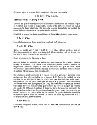 Como en tejido la energía de ionización es diferente que en aire,
1 R 0.0096 J/ kg de tejido.
Dosis absorbida (el gray y el rad)
En vista de que el Roentgen deposita diferentes cantidades de energía según
el material que recibe la exposición, resulta más cómodo definir un nuevo
concepto, la dosis absorbida (D), como la energía depositada por unidad de
masa, independientemente de qué material se trate.
En el S.I. la unidad de dosis absorbida es el Gray (Gy), definido como sigue:
1 Gy = 1 J/ kg.
La unidad antigua de dosis absorbida es el rad, definido como:
1 rad = 0.01 J/ kg.
Como se puede ver: 1 rad = 0.01 Gy = 1 cGy. Nótese también que un
Roentgen deposita en tejido una dosis de 0.96 rad, casi un rad, por lo que con
frecuencia estas dos unidades se confunden.
Dosis equivalente (el Sievert y el Rem)
Aunque todas las radiaciones ionizantes son capaces de producir efectos
biológicos similares, una cierta dosis absorbida puede producir efectos de
magnitudes distintas, según el tipo de radiación de que se trate. Esta
diferencia de comportamiento ha llevado a definir una cantidad llamada factor
de calidad (Q) para cada tipo de radiación.
Se seleccionó arbitrariamente Q = 1 para rayos X y gamma, y para las otras
radiaciones los valores dados en el cuadro 4. El factor de calidad es una
medida de los efectos biológicos producidos por las distintas radiaciones,
comparados con los producidos por los rayos X y gamma, para una dosis
absorbida dada. Así, por ejemplo, un Gray de partículas alfa produce efectos
biológicos 20 veces más severos que un Gray de rayos X (según los valores
del cuadro 4). El factor de calidad Q depende de la densidad de ionización de
las diferentes radiaciones. La dosis equivalente es un nuevo concepto que se
definió tomando en cuenta el factor de calidad. Es igual a la dosis absorbida
multiplicada por el factor de calidad. La unidad de dosis equivalente en el S.I.
es el Sievert (Sv), definido como:
1 SV= 1 G x Q.
La unidad antigua es el rem, con 1 rem = 1 rad x Q. Nótese que 1 rem = 0.01
Sv = 1 cSv.
 