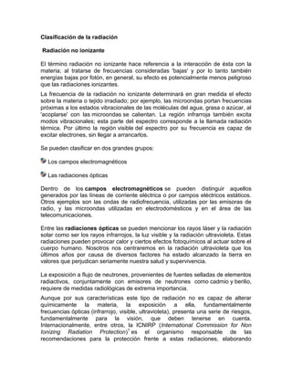 Clasificación de la radiación
Radiación no ionizante
El término radiación no ionizante hace referencia a la interacción de ésta con la
materia; al tratarse de frecuencias consideradas 'bajas' y por lo tanto también
energías bajas por fotón, en general, su efecto es potencialmente menos peligroso
que las radiaciones ionizantes.
La frecuencia de la radiación no ionizante determinará en gran medida el efecto
sobre la materia o tejido irradiado; por ejemplo, las microondas portan frecuencias
próximas a los estados vibracionales de las moléculas del agua, grasa o azúcar, al
'acoplarse' con las microondas se calientan. La región infrarroja también excita
modos vibracionales; esta parte del espectro corresponde a la llamada radiación
térmica. Por último la región visible del espectro por su frecuencia es capaz de
excitar electrones, sin llegar a arrancarlos.
Se pueden clasificar en dos grandes grupos:
Los campos electromagnéticos
Las radiaciones ópticas
Dentro de los campos electromagnéticos se pueden distinguir aquellos
generados por las líneas de corriente eléctrica o por campos eléctricos estáticos.
Otros ejemplos son las ondas de radiofrecuencia, utilizadas por las emisoras de
radio, y las microondas utilizadas en electrodomésticos y en el área de las
telecomunicaciones.
Entre las radiaciones ópticas se pueden mencionar los rayos láser y la radiación
solar como ser los rayos infrarrojos, la luz visible y la radiación ultravioleta. Estas
radiaciones pueden provocar calor y ciertos efectos fotoquímicos al actuar sobre el
cuerpo humano. Nosotros nos centraremos en la radiación ultravioleta que los
últimos años por causa de diversos factores ha estado alcanzado la tierra en
valores que perjudican seriamente nuestra salud y supervivencia.
La exposición a flujo de neutrones, provenientes de fuentes selladas de elementos
radiactivos, conjuntamente con emisores de neutrones como cadmio y berilio,
requiere de medidas radiológicas de extrema importancia.
Aunque por sus características este tipo de radiación no es capaz de alterar
químicamente la materia, la exposición a ella, fundamentalmente
frecuencias ópticas (infrarrojo, visible, ultravioleta), presenta una serie de riesgos,
fundamentalmente para la visión, que deben tenerse en cuenta.
Internacionalmente, entre otros, la ICNIRP (International Commission for Non
Ionizing Radiation Protection)1
es el organismo responsable de las
recomendaciones para la protección frente a estas radiaciones, elaborando
 