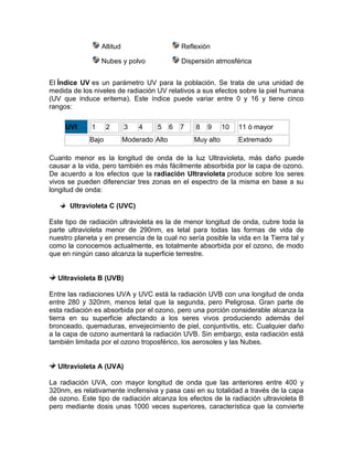 Altitud Reflexión
Nubes y polvo Dispersión atmosférica
El Índice UV es un parámetro UV para la población. Se trata de una unidad de
medida de los niveles de radiación UV relativos a sus efectos sobre la piel humana
(UV que induce eritema). Este índice puede variar entre 0 y 16 y tiene cinco
rangos:
UVI 1 2 3 4 5 6 7 8 9 10 11 ó mayor
Bajo Moderado Alto Muy alto Extremado
Cuanto menor es la longitud de onda de la luz Ultravioleta, más daño puede
causar a la vida, pero también es más fácilmente absorbida por la capa de ozono.
De acuerdo a los efectos que la radiación Ultravioleta produce sobre los seres
vivos se pueden diferenciar tres zonas en el espectro de la misma en base a su
longitud de onda:
Ultravioleta C (UVC)
Este tipo de radiación ultravioleta es la de menor longitud de onda, cubre toda la
parte ultravioleta menor de 290nm, es letal para todas las formas de vida de
nuestro planeta y en presencia de la cual no sería posible la vida en la Tierra tal y
como la conocemos actualmente, es totalmente absorbida por el ozono, de modo
que en ningún caso alcanza la superficie terrestre.
Ultravioleta B (UVB)
Entre las radiaciones UVA y UVC está la radiación UVB con una longitud de onda
entre 280 y 320nm, menos letal que la segunda, pero Peligrosa. Gran parte de
esta radiación es absorbida por el ozono, pero una porción considerable alcanza la
tierra en su superficie afectando a los seres vivos produciendo además del
bronceado, quemaduras, envejecimiento de piel, conjuntivitis, etc. Cualquier daño
a la capa de ozono aumentará la radiación UVB. Sin embargo, esta radiación está
también limitada por el ozono troposférico, los aerosoles y las Nubes.
Ultravioleta A (UVA)
La radiación UVA, con mayor longitud de onda que las anteriores entre 400 y
320nm, es relativamente inofensiva y pasa casi en su totalidad a través de la capa
de ozono. Este tipo de radiación alcanza los efectos de la radiación ultravioleta B
pero mediante dosis unas 1000 veces superiores, característica que la convierte
 