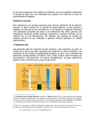 en la menos perjudicial. Hay realizar la aclaración de que la radiación Ultravioleta
A alcanza la tierra con una intensidad muy superior a la UVB por lo tanto es
recomendable Protegerse
Radiación ionizante
Son radiaciones con energía necesaria para arrancar electrones de los átomos.
Cuando un átomo queda con un exceso de carga eléctrica, ya sea positiva o
negativa, se dice que se ha convertido en un ión (positivo o negativo). Entonces
son radiaciones ionizantes los rayos X, las radiaciones alfa, beta y gamma. Las
radiaciones ionizantes pueden provocar reacciones y cambios químicos con el
material con el cual interaccionan. Por ejemplo, son capaces de romper los
enlaces químicos de las moléculas o generar cambios genéticos en células
reproductoras.
Radiación alfa
Las partículas alfa son conjuntos de dos protones y dos neutrones, es decir, el
núcleo de un átomo de helio, eyectadas del núcleo de un átomo radiactivo. Las
partículas (α) son núcleos completamente ionizados, es decir, sin su envoltura de
electrones correspondiente, de helio-4 (4
He). Estos núcleos están formados por
dos protones y dos neutrones. Al carecer de electrones, su carga eléctrica es
positiva (+2qe), mientras que su masa es de 4uma5
.
5
La unidad de masa atómica unificada (símbolo u) o dalton (símbolo Da) es una unidad de masa empleada
en física y química, especialmente en la medida de masas atómicas y moleculares. Equivale a la doceava
(1/12) parte de la masa de un átomo de carbono-12. En el Sistema Internacional de Magnitudes (ISO 80000-
1), se da como único nombre el de dalton y desaconseja el de unidad de masa atómica unificada.
El valor de 1 u en gramos se obtiene dividiendo 12 gramos entre 12 por el número de Avogadro: O lo que es
lo mismo, la inversa del número de Avogadro 1/ (6,022 141 99 × 1023
). De esta forma la uma o u es:
1 u = 1,660 538 86 × 10-27
kg = 931,494 028 MeV/c2
 