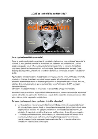 ¿Qué es la realidad aumentada? 
Pero, ¿qué es la realidad aumentada? 
Como su propio nombre indica es un tipo de tecnología relativamente emergente que “aumenta” la 
realidad, es decir, permite combinar el mundo real con elementos del ámbito virtual. En otras 
palabras, es posible añadir información virtual a la información física ya existente. Para ello se 
necesita un dispositivo (como puede ser un Smartphone, Tablet,Videoconsola, Netbook…) que 
disponga de una pantalla, una cámara, un software de realidad aumentada, así como “activadores” 
de RA. 
Algunas de las aplicaciones de RA más conocidas son: Layar, Aurasma, Junaio, Wikitude,Aumentaty, 
entre otras. Este tipo de software permite al usuario acceder a la información de una forma 
diferente, modificando el modo de aprender y mejorando el conocimiento de la realidad. Para ello, 
este tipo de tecnología emplea lo que se suele conocer como “activadores de RA”, como por 
ejemplo códigos QR, 
activadores basados en marcas, en imágenes o en coordenadas GPS (geolocalización). 
A nivel educativo, son diversas las potencialidades que la realidad aumentada nos ofrece. Algunas de 
las más relevantes nos las muestra Raúl Reinoso a través de las excelentes presentaciones que están 
a libre disposición de los usuarios en Slideshare. 
Así pues, ¿qué se puede hacer con RA en el ámbito educativo? 
a) Los libros de texto mejorarían su nivel de interactividad, permitiendo visualizar objetos en 
3D, integrando ejercicios en donde el alumno/a pudiese explorar dichos objetos desde todas 
las perspectivas posibles. Por ejemplo, pensemos en principios básicos de anatomía, en 
artefactos de ingeniería o en obras de arte que pudiésemos ver desde diferentes ángulos. 
b) La realidad aumentada también permitiría conocer información sobre ubicaciones físicas 
concretas o, inclusive, que profesores, alumnos y familias puedan crear itinerarios, 
escenarios y experiencias basadas en la geolocalización. Tal es el caso de aplicaciones 
como Eduloc o de iniciativas como Espira. 
 
