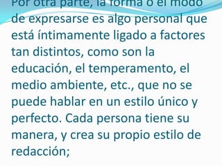 Por otra parte, la forma o el modo de expresarse es algo personal que está íntimamente ligado a factores tan distintos, como son la educación, el temperamento, el medio ambiente, etc., que no se puede hablar en un estilo único y perfecto. Cada persona tiene su manera, y crea su propio estilo de redacción;