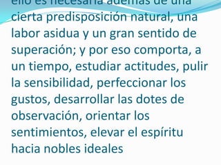 Establecer una forma de redactar equivale a formarse un estilo. Para ello es necesaria además de una cierta predisposición natural, una labor asidua y un gran sentido de superación; y por eso comporta, a un tiempo, estudiar actitudes, pulir la sensibilidad, perfeccionar los gustos, desarrollar las dotes de observación, orientar los sentimientos, elevar el espíritu hacia nobles ideales