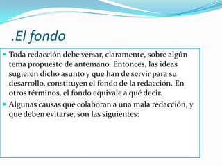.El fondoToda redacción debe versar, claramente, sobre algún tema propuesto de antemano. Entonces, las ideas sugieren dicho asunto y que han de servir para su desarrollo, constituyen el fondo de la redacción. En otros términos, el fondo equivale a qué decir. Algunas causas que colaboran a una mala redacción, y que deben evitarse, son las siguientes: 