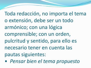 Toda redacción, no importa el tema o extensión, debe ser un todo armónico; con una lógica comprensible; con un orden, pulcritud y sentido, para ello es necesario tener en cuenta las pautas siguientes: •  Pensar bien el tema propuesto 