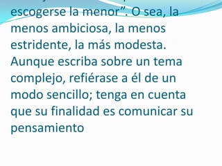 Evite ampulosidad o grandilocuencia; generalmente son impropias en una redacción simple y sencilla. Valery daba este consejo: “Entre dos palabras debe escogerse la menor”. O sea, la menos ambiciosa, la menos estridente, la más modesta. Aunque escriba sobre un tema complejo, refiérase a él de un modo sencillo; tenga en cuenta que su finalidad es comunicar su pensamiento 
