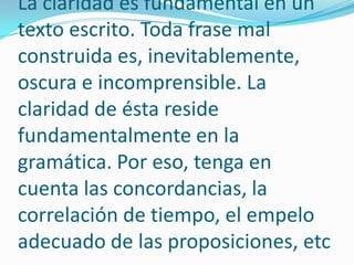 La claridad es fundamental en un texto escrito. Toda frase mal construida es, inevitablemente, oscura e incomprensible. La claridad de ésta reside fundamentalmente en la gramática. Por eso, tenga en cuenta las concordancias, la correlación de tiempo, el empelo adecuado de las proposiciones, etc