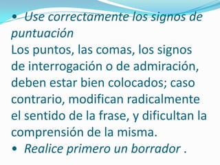 •  Use correctamente los signos de puntuaciónLos puntos, las comas, los signos de interrogación o de admiración, deben estar bien colocados; caso contrario, modifican radicalmente el sentido de la frase, y dificultan la comprensión de la misma. •  Realice primero un borrador . 
